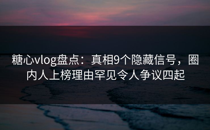 糖心vlog盘点：真相9个隐藏信号，圈内人上榜理由罕见令人争议四起