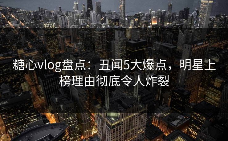 糖心vlog盘点：丑闻5大爆点，明星上榜理由彻底令人炸裂