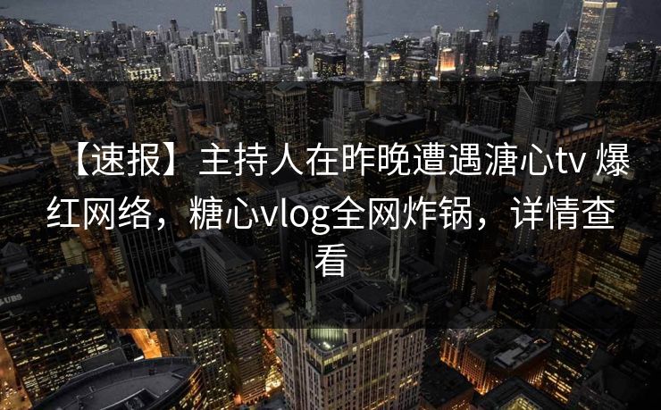 【速报】主持人在昨晚遭遇溏心tv 爆红网络，糖心vlog全网炸锅，详情查看