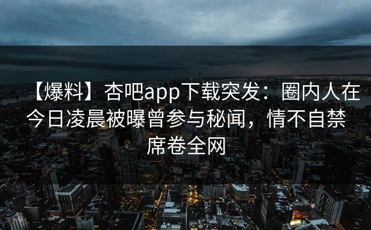 【爆料】杏吧app下载突发：圈内人在今日凌晨被曝曾参与秘闻，情不自禁席卷全网  第1张