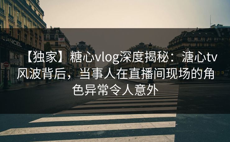 【独家】糖心vlog深度揭秘：溏心tv风波背后，当事人在直播间现场的角色异常令人意外