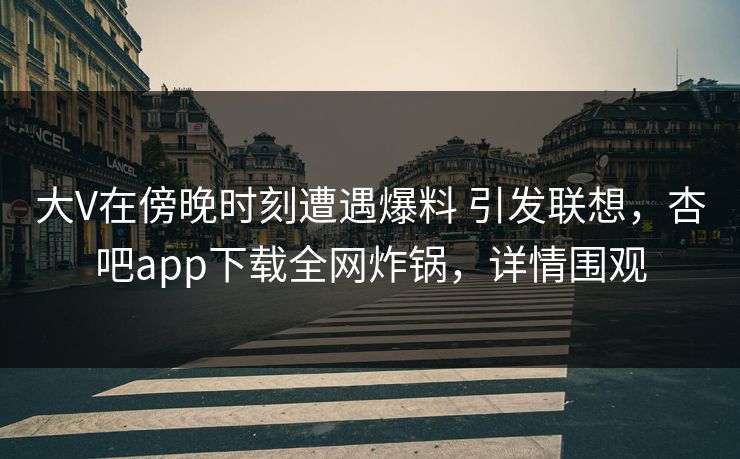 大V在傍晚时刻遭遇爆料 引发联想，杏吧app下载全网炸锅，详情围观