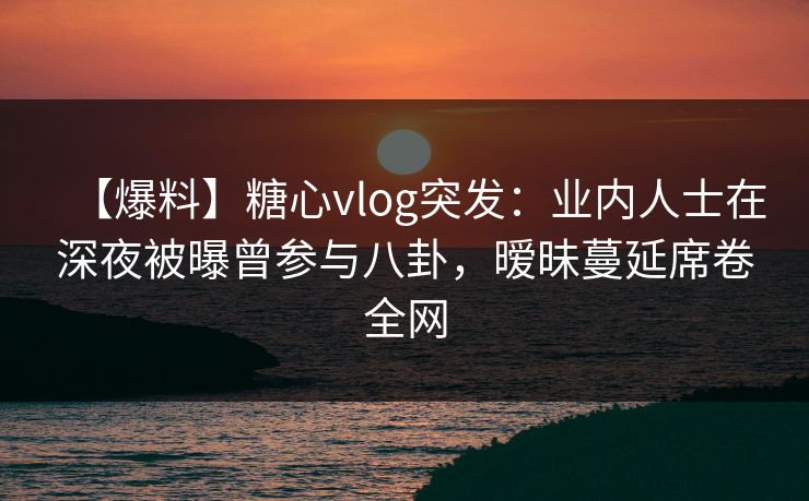 【爆料】糖心vlog突发：业内人士在深夜被曝曾参与八卦，暧昧蔓延席卷全网