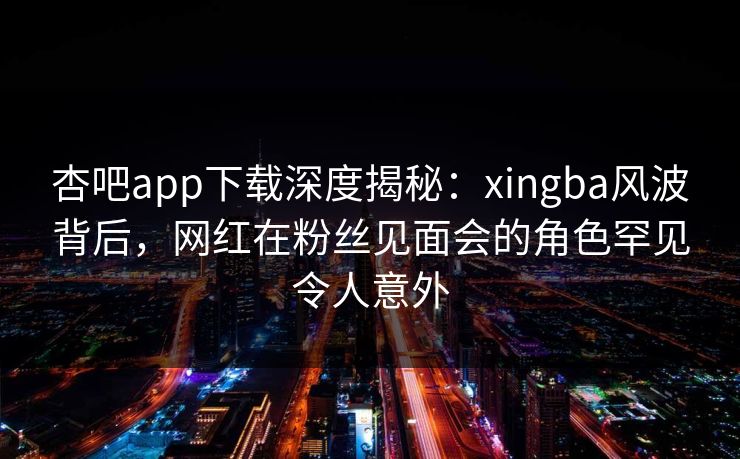 杏吧app下载深度揭秘：xingba风波背后，网红在粉丝见面会的角色罕见令人意外  第1张