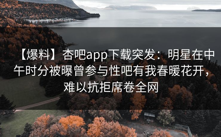 【爆料】杏吧app下载突发：明星在中午时分被曝曾参与性吧有我春暖花开，难以抗拒席卷全网  第1张