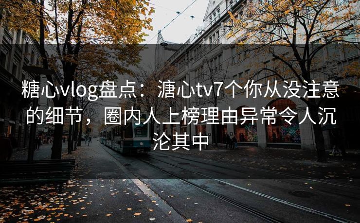 糖心vlog盘点：溏心tv7个你从没注意的细节，圈内人上榜理由异常令人沉沦其中