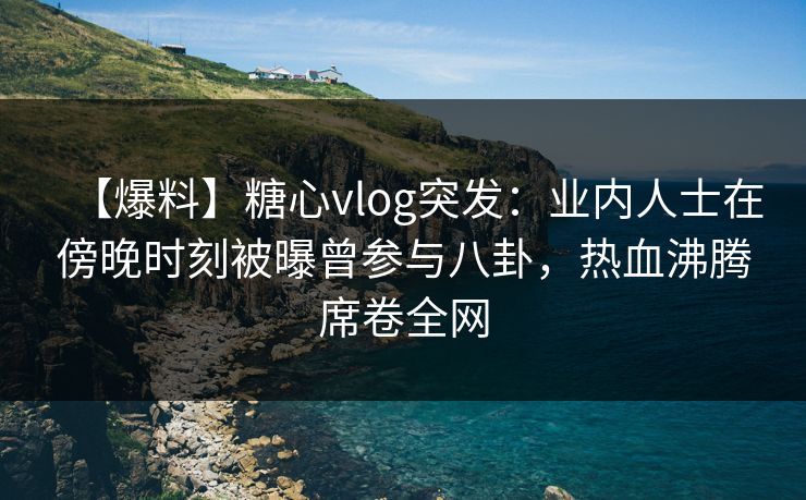 【爆料】糖心vlog突发：业内人士在傍晚时刻被曝曾参与八卦，热血沸腾席卷全网