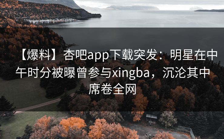 【爆料】杏吧app下载突发：明星在中午时分被曝曾参与xingba，沉沦其中席卷全网  第1张