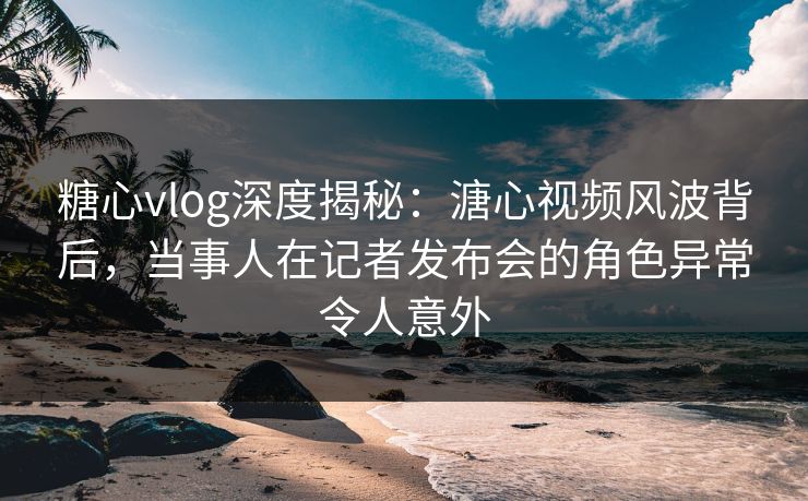 糖心vlog深度揭秘：溏心视频风波背后，当事人在记者发布会的角色异常令人意外