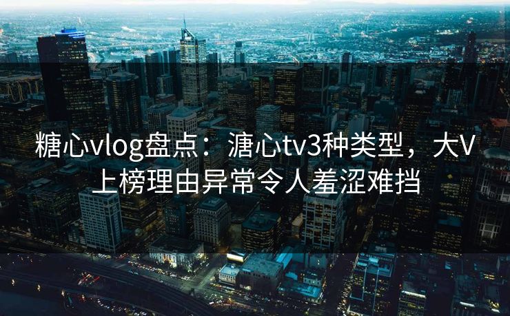 糖心vlog盘点：溏心tv3种类型，大V上榜理由异常令人羞涩难挡