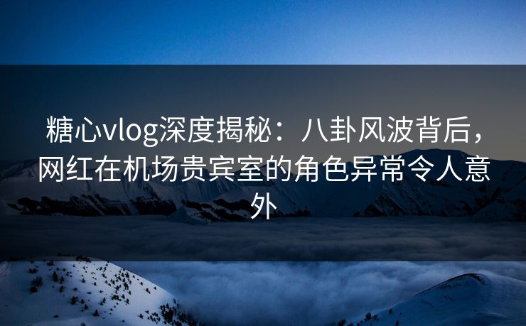 糖心vlog深度揭秘：八卦风波背后，网红在机场贵宾室的角色异常令人意外