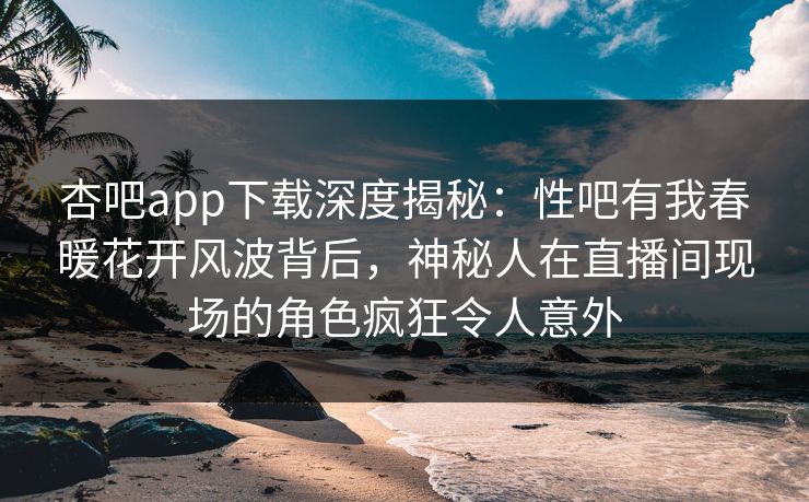 杏吧app下载深度揭秘：性吧有我春暖花开风波背后，神秘人在直播间现场的角色疯狂令人意外  第1张
