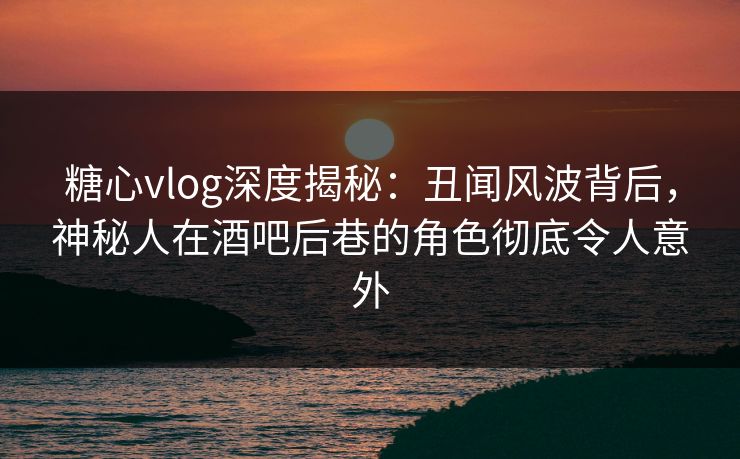 糖心vlog深度揭秘：丑闻风波背后，神秘人在酒吧后巷的角色彻底令人意外