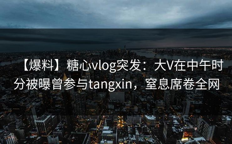 【爆料】糖心vlog突发：大V在中午时分被曝曾参与tangxin，窒息席卷全网
