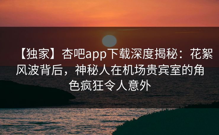 【独家】杏吧app下载深度揭秘：花絮风波背后，神秘人在机场贵宾室的角色疯狂令人意外  第1张