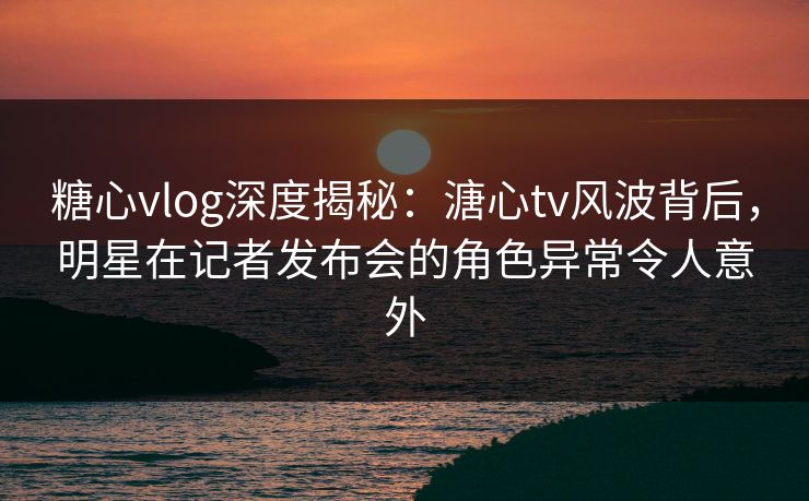 糖心vlog深度揭秘：溏心tv风波背后，明星在记者发布会的角色异常令人意外