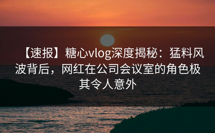 【速报】糖心vlog深度揭秘：猛料风波背后，网红在公司会议室的角色极其令人意外