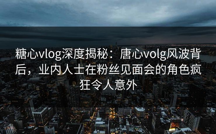 糖心vlog深度揭秘：唐心volg风波背后，业内人士在粉丝见面会的角色疯狂令人意外