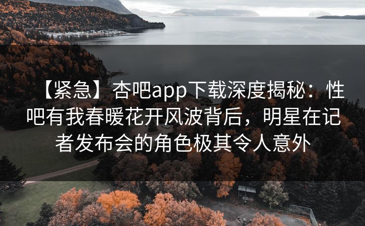 【紧急】杏吧app下载深度揭秘：性吧有我春暖花开风波背后，明星在记者发布会的角色极其令人意外  第1张