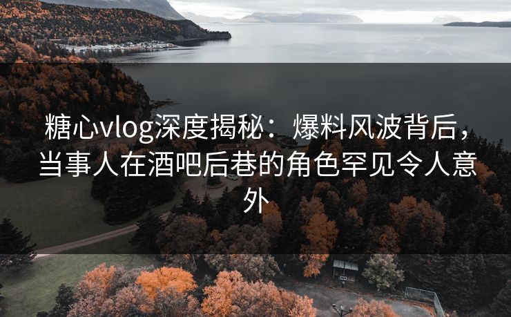糖心vlog深度揭秘：爆料风波背后，当事人在酒吧后巷的角色罕见令人意外