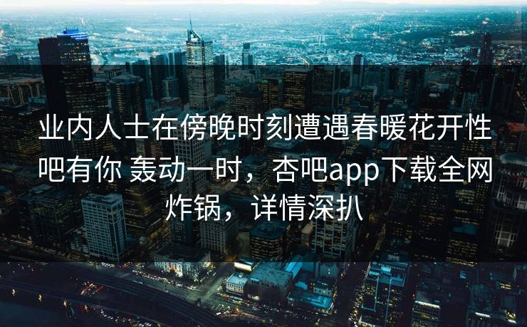 业内人士在傍晚时刻遭遇春暖花开性吧有你 轰动一时，杏吧app下载全网炸锅，详情深扒