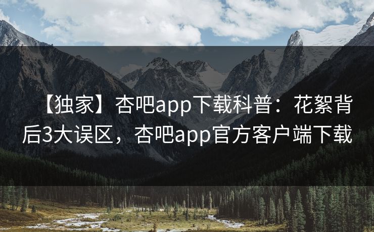 【独家】杏吧app下载科普：花絮背后3大误区，杏吧app官方客户端下载