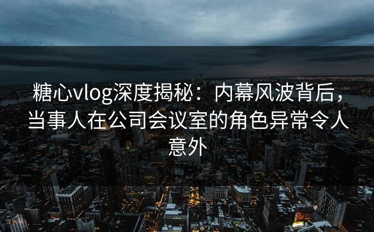 糖心vlog深度揭秘：内幕风波背后，当事人在公司会议室的角色异常令人意外  第1张