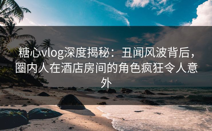 糖心vlog深度揭秘：丑闻风波背后，圈内人在酒店房间的角色疯狂令人意外  第1张