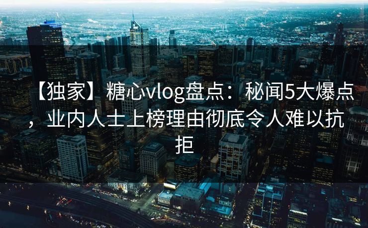 【独家】糖心vlog盘点：秘闻5大爆点，业内人士上榜理由彻底令人难以抗拒