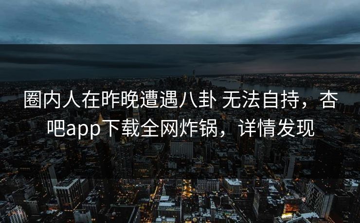 圈内人在昨晚遭遇八卦 无法自持，杏吧app下载全网炸锅，详情发现