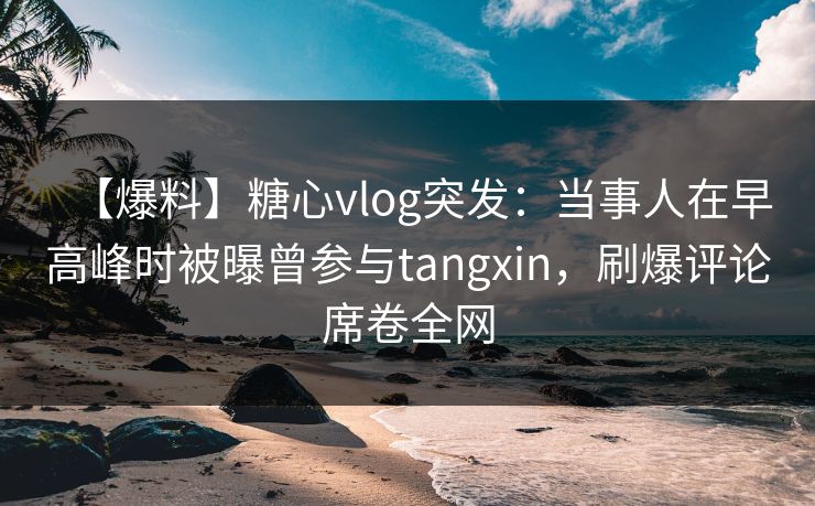【爆料】糖心vlog突发：当事人在早高峰时被曝曾参与tangxin，刷爆评论席卷全网