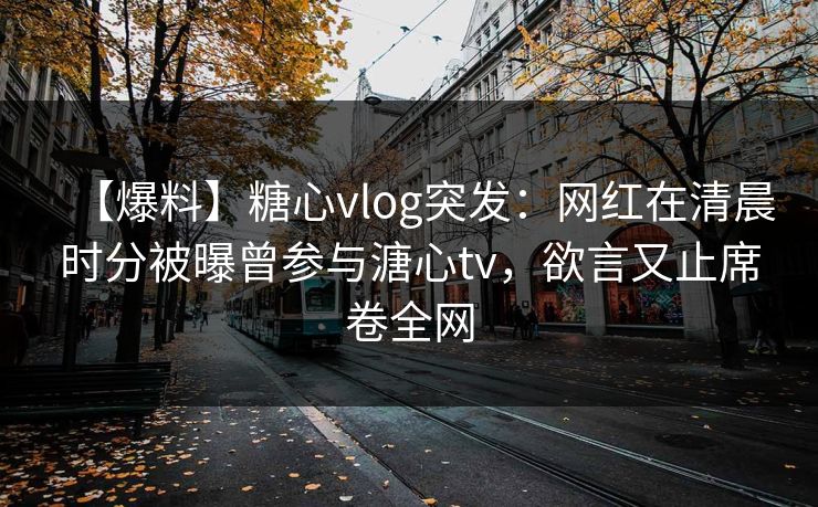 【爆料】糖心vlog突发：网红在清晨时分被曝曾参与溏心tv，欲言又止席卷全网