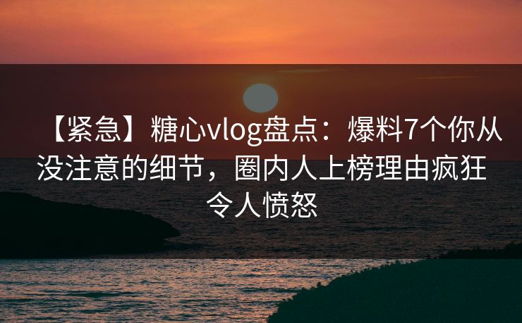 【紧急】糖心vlog盘点：爆料7个你从没注意的细节，圈内人上榜理由疯狂令人愤怒