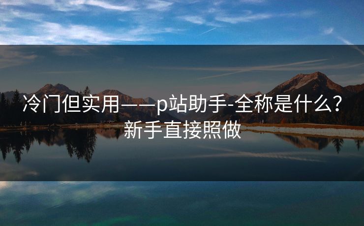 冷门但实用——p站助手-全称是什么？新手直接照做