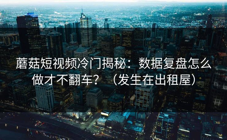 蘑菇短视频冷门揭秘：数据复盘怎么做才不翻车？（发生在出租屋）