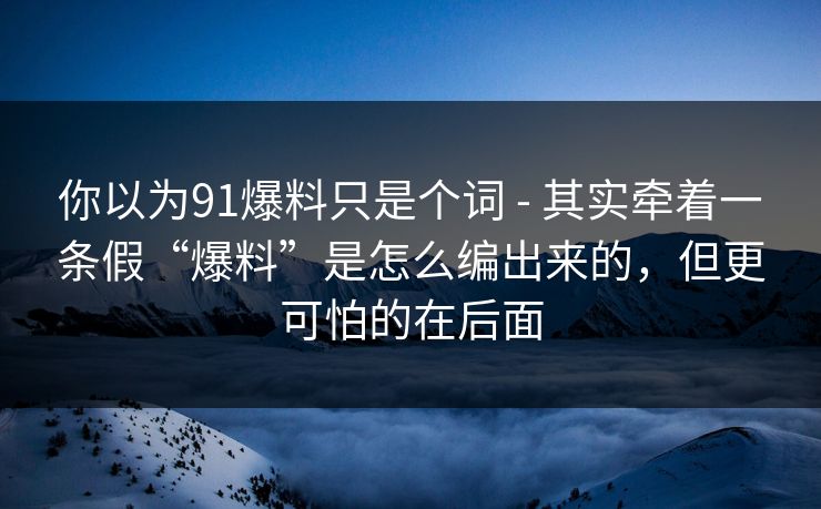 你以为91爆料只是个词 - 其实牵着一条假“爆料”是怎么编出来的，但更可怕的在后面