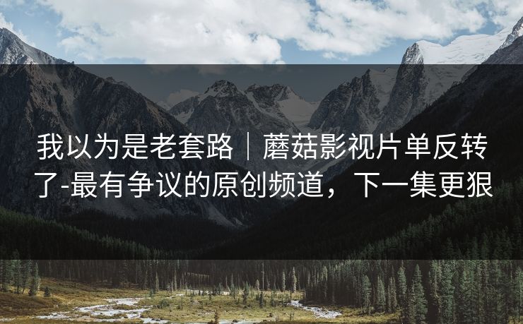 我以为是老套路｜蘑菇影视片单反转了-最有争议的原创频道，下一集更狠