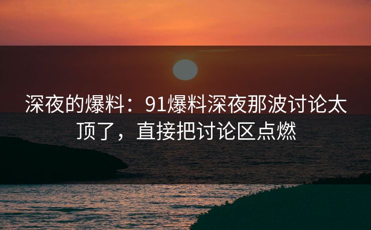 深夜的爆料：91爆料深夜那波讨论太顶了，直接把讨论区点燃