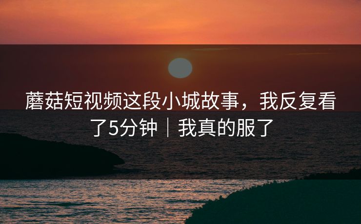 蘑菇短视频这段小城故事，我反复看了5分钟｜我真的服了