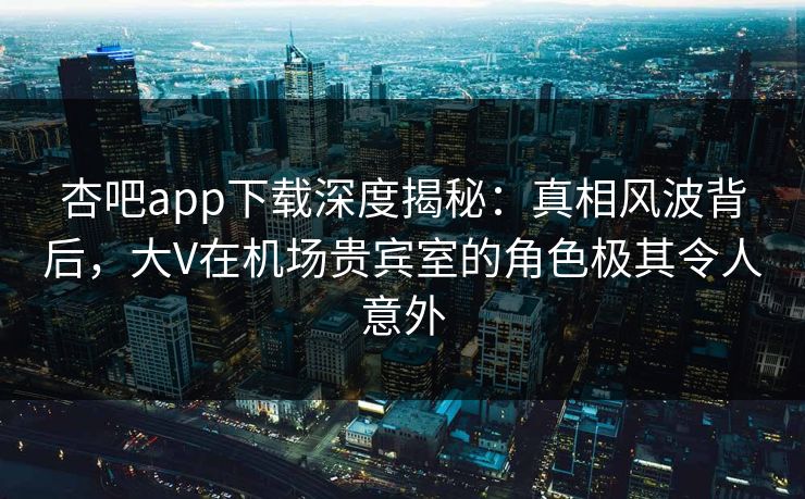 杏吧app下载深度揭秘：真相风波背后，大V在机场贵宾室的角色极其令人意外