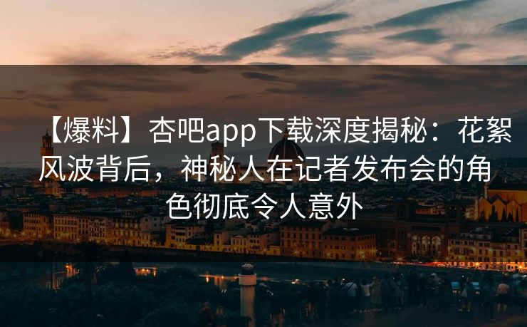 【爆料】杏吧app下载深度揭秘：花絮风波背后，神秘人在记者发布会的角色彻底令人意外