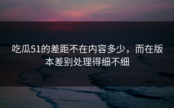 吃瓜51的差距不在内容多少，而在版本差别处理得细不细