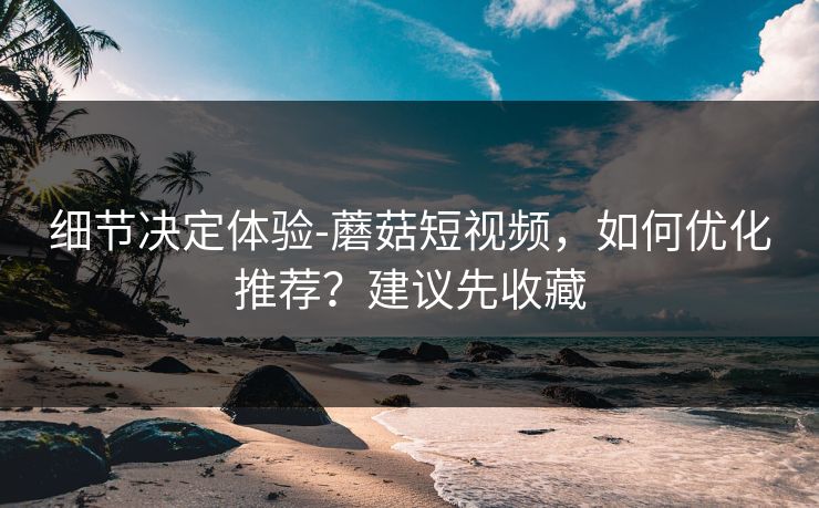 细节决定体验-蘑菇短视频，如何优化推荐？建议先收藏