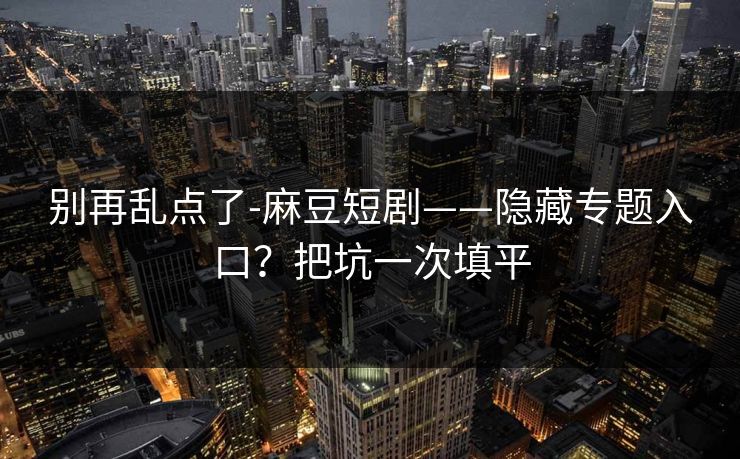 别再乱点了-麻豆短剧——隐藏专题入口？把坑一次填平