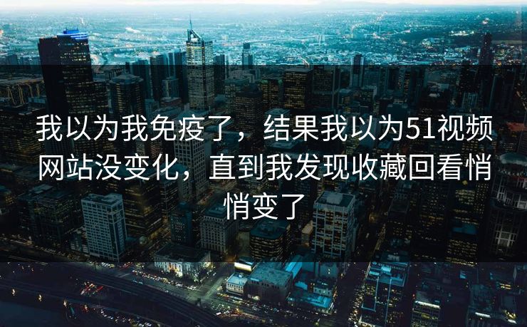 我以为我免疫了，结果我以为51视频网站没变化，直到我发现收藏回看悄悄变了