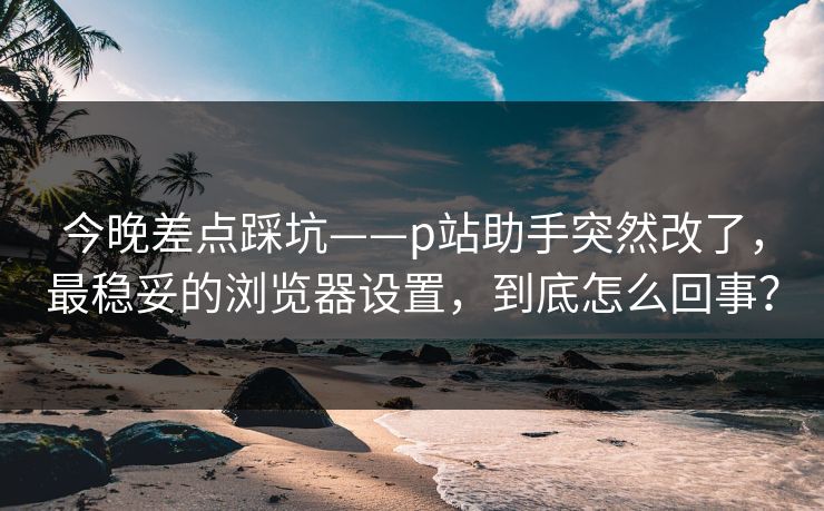 今晚差点踩坑——p站助手突然改了，最稳妥的浏览器设置，到底怎么回事？