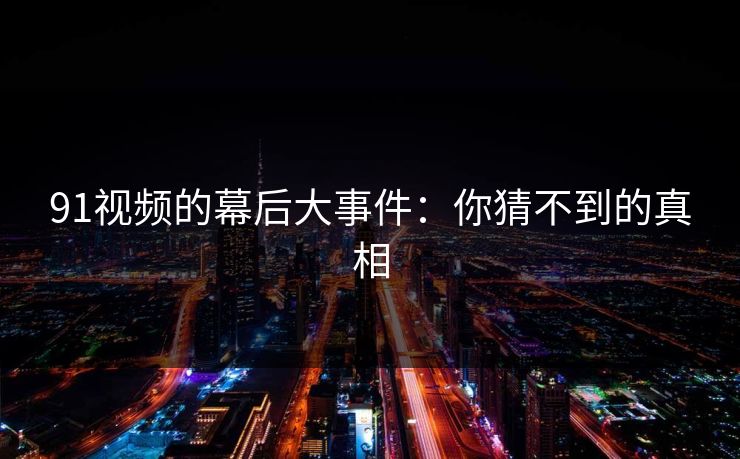 91视频的幕后大事件：你猜不到的真相