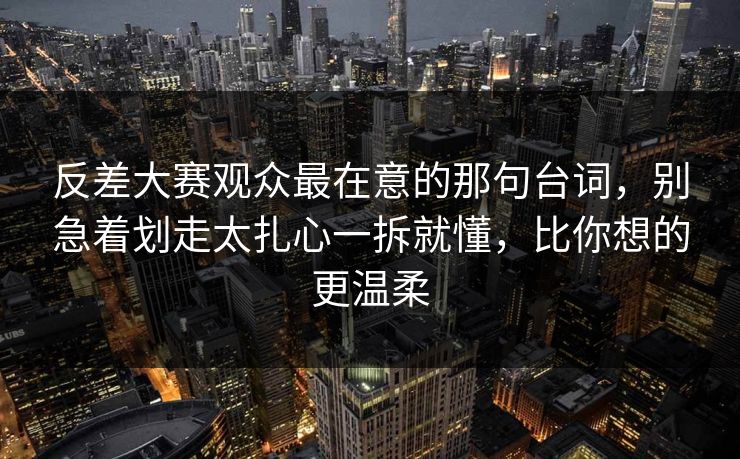 反差大赛观众最在意的那句台词，别急着划走太扎心一拆就懂，比你想的更温柔