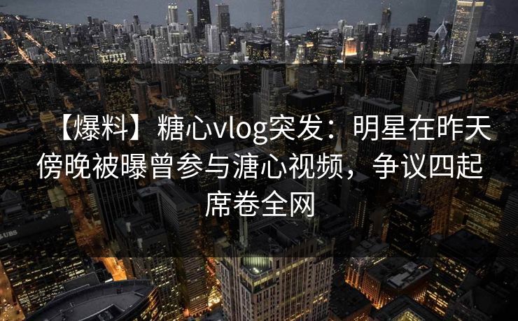 【爆料】糖心vlog突发：明星在昨天傍晚被曝曾参与溏心视频，争议四起席卷全网