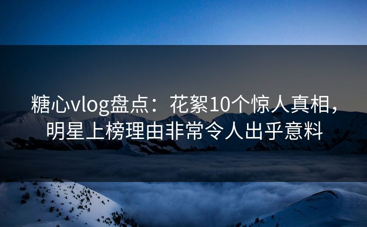 糖心vlog盘点：花絮10个惊人真相，明星上榜理由非常令人出乎意料